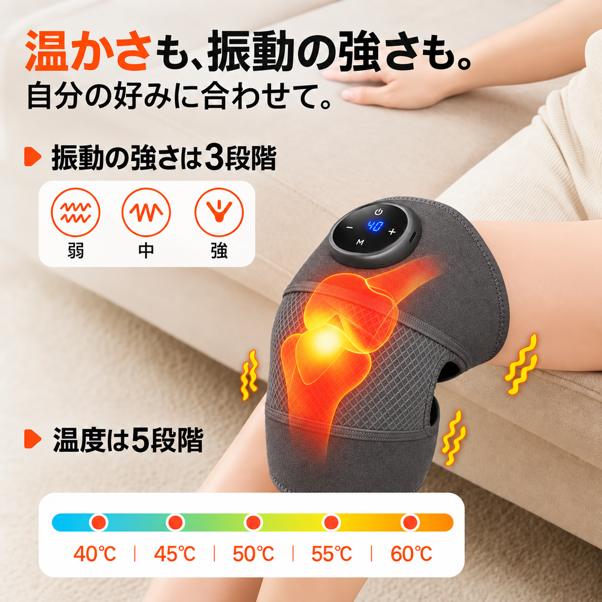 温かさも、振動の強さも。 自分の好みに合わせて。 温度は5段階 40℃｜45℃｜50℃｜55℃｜60℃ 振動の強さは3段階 弱｜中｜強